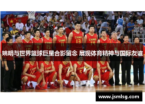 姚明与世界篮球巨星合影留念 展现体育精神与国际友谊