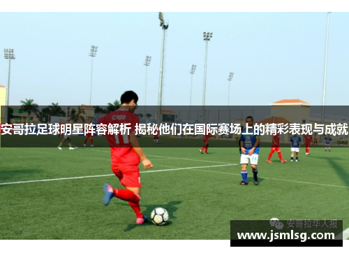 安哥拉足球明星阵容解析 揭秘他们在国际赛场上的精彩表现与成就
