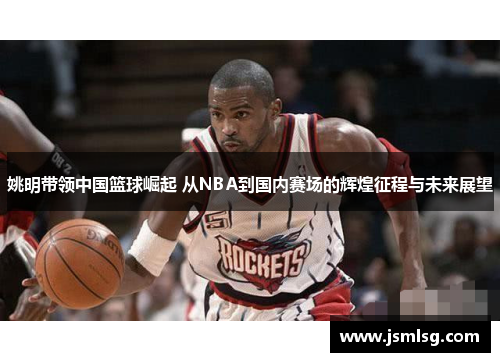 姚明带领中国篮球崛起 从NBA到国内赛场的辉煌征程与未来展望