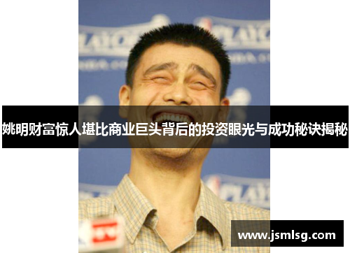 姚明财富惊人堪比商业巨头背后的投资眼光与成功秘诀揭秘