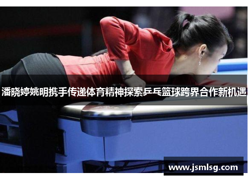 潘晓婷姚明携手传递体育精神探索乒乓篮球跨界合作新机遇