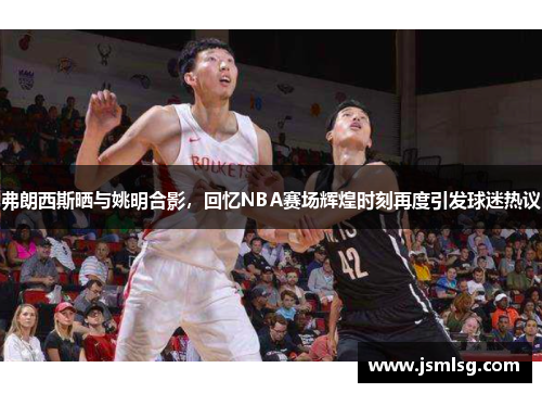 弗朗西斯晒与姚明合影，回忆NBA赛场辉煌时刻再度引发球迷热议