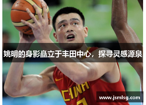 姚明的身影矗立于丰田中心，探寻灵感源泉