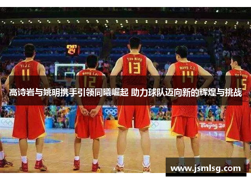 高诗岩与姚明携手引领同曦崛起 助力球队迈向新的辉煌与挑战