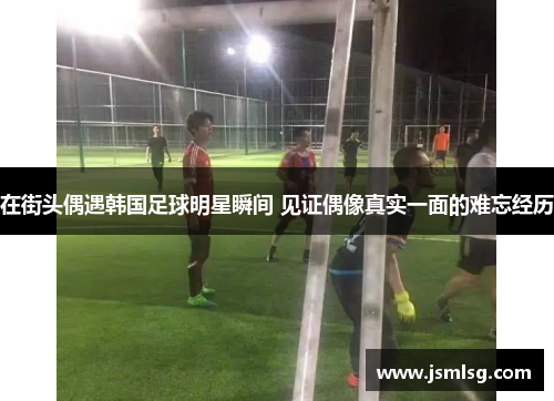 在街头偶遇韩国足球明星瞬间 见证偶像真实一面的难忘经历