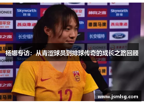 杨娜专访：从青涩球员到排球传奇的成长之路回顾