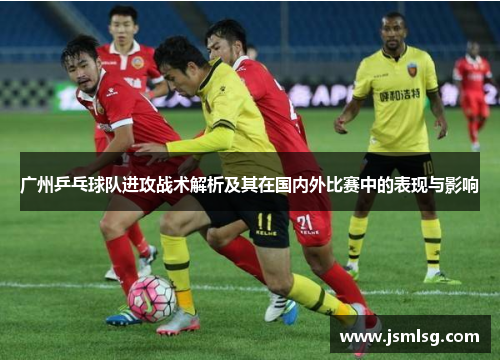 广州乒乓球队进攻战术解析及其在国内外比赛中的表现与影响