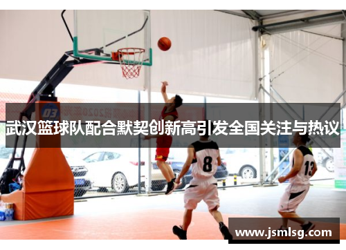 武汉篮球队配合默契创新高引发全国关注与热议