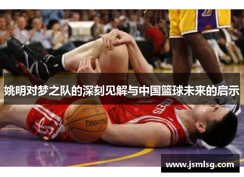 姚明对梦之队的深刻见解与中国篮球未来的启示